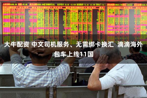 大牛配资 中文司机服务、无需绑卡换汇  滴滴海外包车上线11国