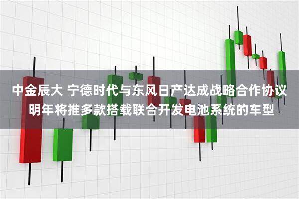 中金辰大 宁德时代与东风日产达成战略合作协议 明年将推多款搭载联合开发电池系统的车型