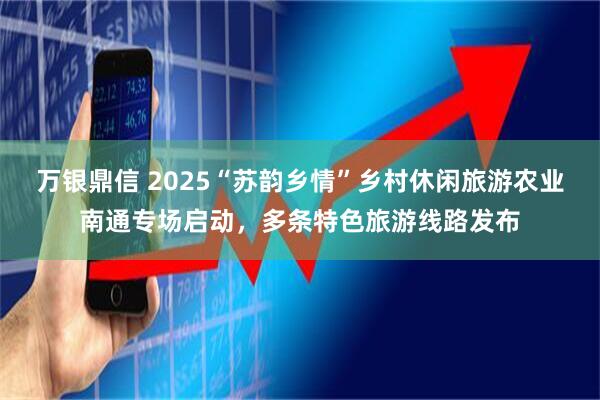 万银鼎信 2025“苏韵乡情”乡村休闲旅游农业南通专场启动，多条特色旅游线路发布