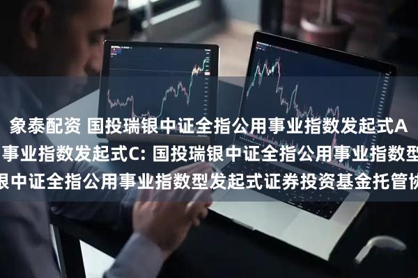 象泰配资 国投瑞银中证全指公用事业指数发起式A,国投瑞银中证全指公用事业指数发起式C: 国投瑞银中证全指公用事业指数型发起式证券投资基金托管协议