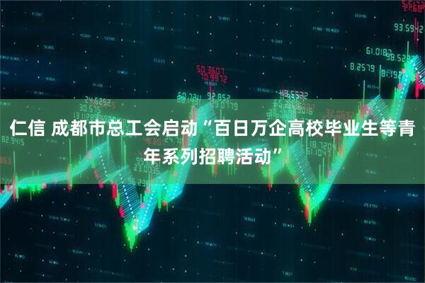 仁信 成都市总工会启动“百日万企高校毕业生等青年系列招聘活动”