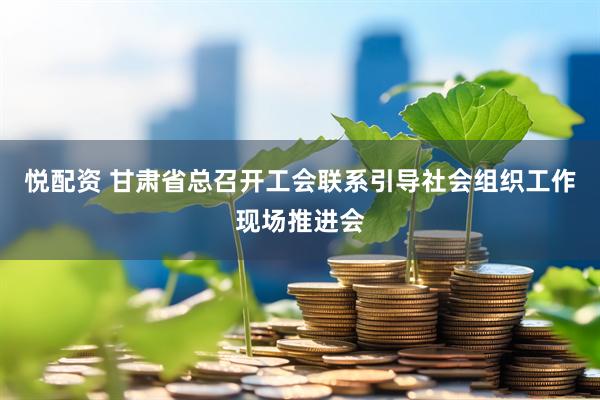 悦配资 甘肃省总召开工会联系引导社会组织工作现场推进会
