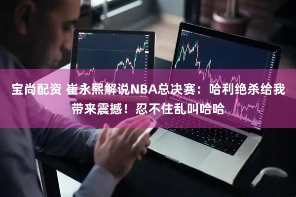 宝尚配资 崔永熙解说NBA总决赛：哈利绝杀给我带来震撼！忍不住乱叫哈哈