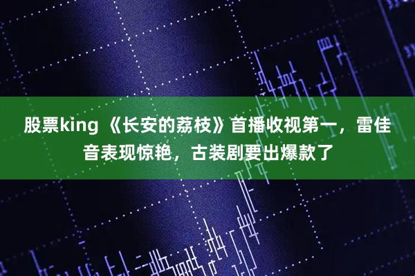 股票king 《长安的荔枝》首播收视第一，雷佳音表现惊艳，古装剧要出爆款了