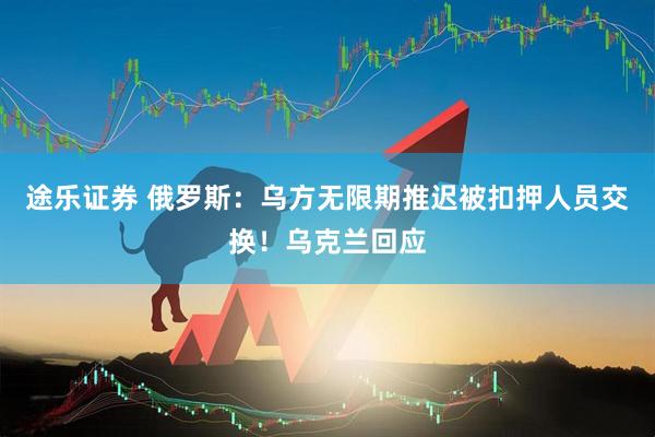 途乐证券 俄罗斯：乌方无限期推迟被扣押人员交换！乌克兰回应