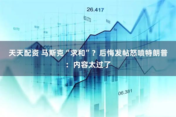 天天配资 马斯克“求和”？后悔发帖怒喷特朗普：内容太过了