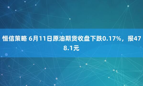 恒信策略 6月11日原油期货收盘下跌0.17%，报478.1元