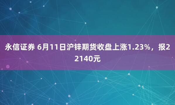 永信证券 6月11日沪锌期货收盘上涨1.23%，报22140元