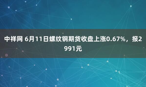 中祥网 6月11日螺纹钢期货收盘上涨0.67%，报2991元