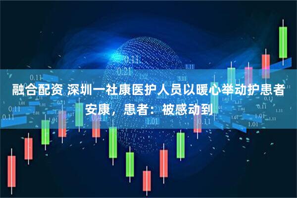 融合配资 深圳一社康医护人员以暖心举动护患者安康，患者：被感动到