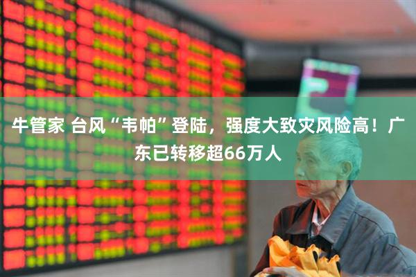 牛管家 台风“韦帕”登陆，强度大致灾风险高！广东已转移超66万人