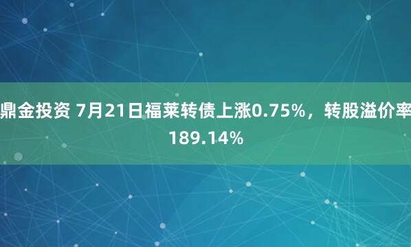 鼎金投资 7月21日福莱转债上涨0.75%，转股溢价率189.14%