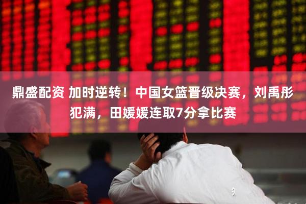 鼎盛配资 加时逆转！中国女篮晋级决赛，刘禹彤犯满，田媛媛连取7分拿比赛