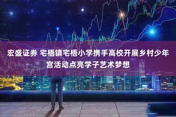 宏盛证券 宅梧镇宅梧小学携手高校开展乡村少年宫活动点亮学子艺术梦想