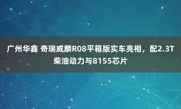 广州华鑫 奇瑞威麟R08平箱版实车亮相，配2.3T柴油动力与8155芯片