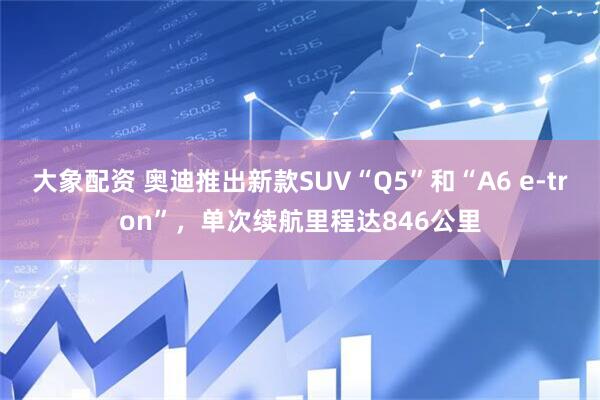 大象配资 奥迪推出新款SUV“Q5”和“A6 e-tron”，单次续航里程达846公里