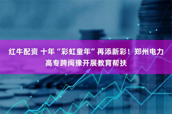 红牛配资 十年“彩虹童年”再添新彩！郑州电力高专跨闽豫开展教育帮扶