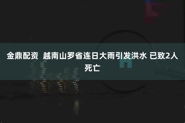 金鼎配资  越南山罗省连日大雨引发洪水 已致2人死亡