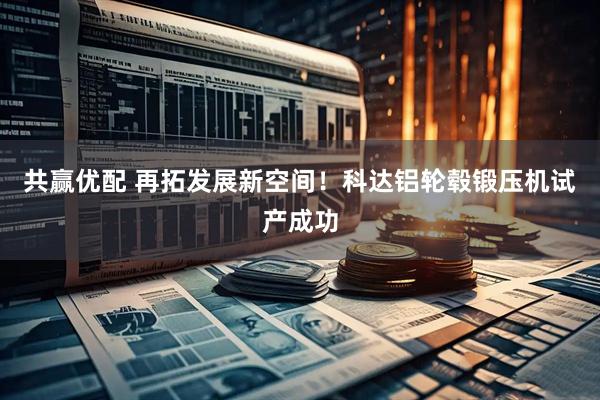 共赢优配 再拓发展新空间！科达铝轮毂锻压机试产成功