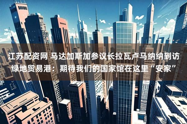 江苏配资网 马达加斯加参议长拉瓦卢马纳纳到访绿地贸易港：期待我们的国家馆在这里“安家”