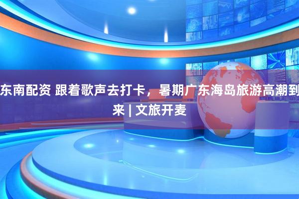 东南配资 跟着歌声去打卡，暑期广东海岛旅游高潮到来 | 文旅开麦