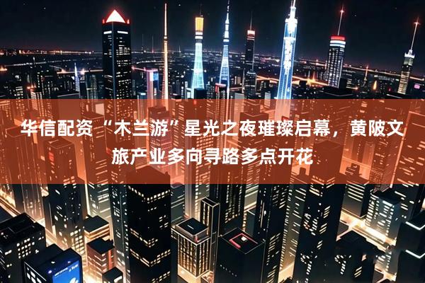 华信配资 “木兰游”星光之夜璀璨启幕，黄陂文旅产业多向寻路多点开花