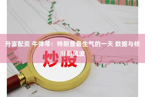 升富配资 牛弹琴：特朗普最生气的一天 数据与核潜艇风波
