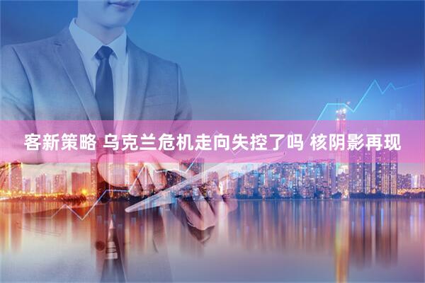 客新策略 乌克兰危机走向失控了吗 核阴影再现