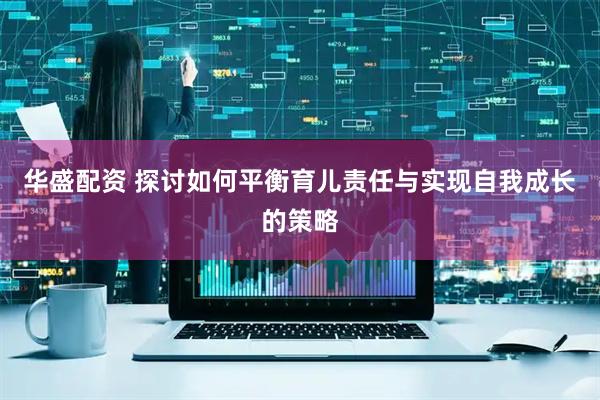 华盛配资 探讨如何平衡育儿责任与实现自我成长的策略
