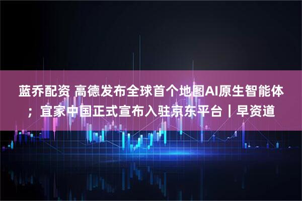 蓝乔配资 高德发布全球首个地图AI原生智能体；宜家中国正式宣布入驻京东平台｜早资道