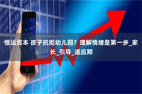 恒运资本 孩子抗拒幼儿园？理解情绪是第一步_家长_引导_适应期