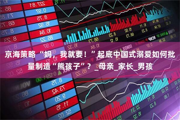 京海策略 “妈，我就要！”起底中国式溺爱如何批量制造“熊孩子”？_母亲_家长_男孩
