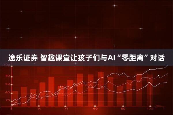 途乐证券 智趣课堂让孩子们与AI“零距离”对话