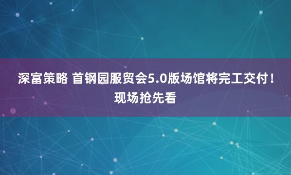 深富策略 首钢园服贸会5.0版场馆将完工交付！现场抢先看