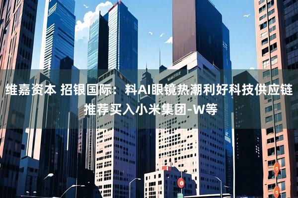 维嘉资本 招银国际：料AI眼镜热潮利好科技供应链 推荐买入小米集团-W等