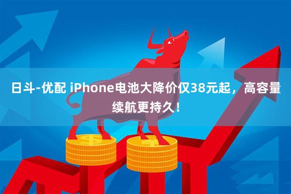 日斗-优配 iPhone电池大降价仅38元起，高容量续航更持久！