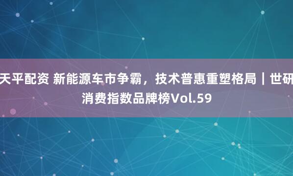天平配资 新能源车市争霸，技术普惠重塑格局｜世研消费指数品牌榜Vol.59