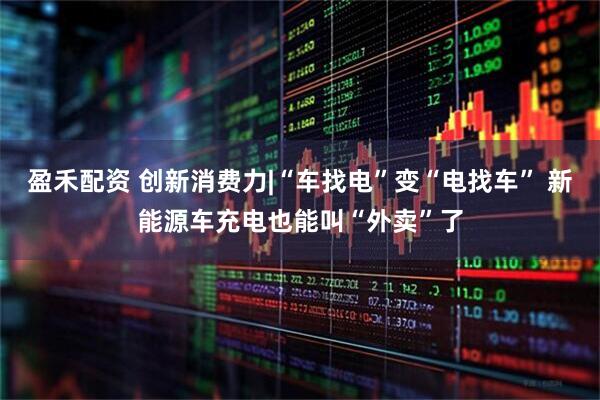 盈禾配资 创新消费力|“车找电”变“电找车” 新能源车充电也能叫“外卖”了