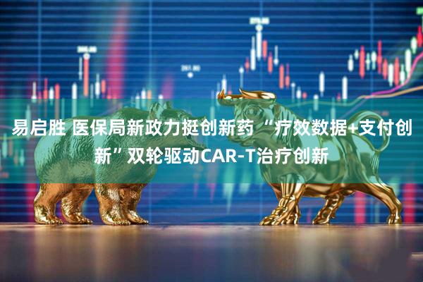 易启胜 医保局新政力挺创新药 “疗效数据+支付创新”双轮驱动CAR-T治疗创新