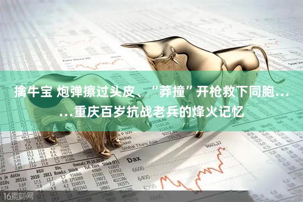 擒牛宝 炮弹擦过头皮、“莽撞”开枪救下同胞……重庆百岁抗战老兵的烽火记忆