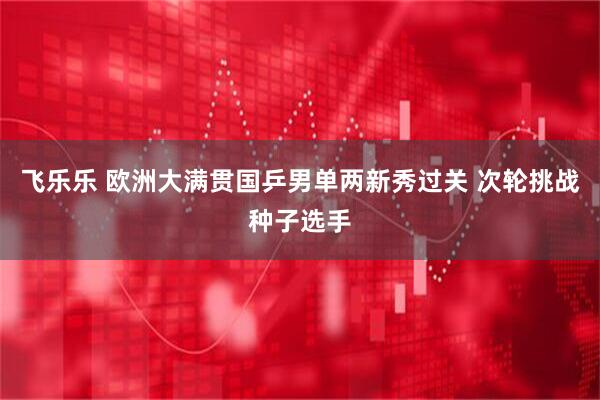 飞乐乐 欧洲大满贯国乒男单两新秀过关 次轮挑战种子选手