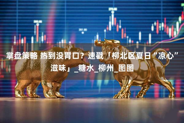 掌盘策略 热到没胃口？速戳「柳北区夏日“凉心”滋味」_糖水_柳州_图图
