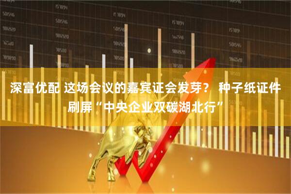 深富优配 这场会议的嘉宾证会发芽？ 种子纸证件刷屏“中央企业双碳湖北行”