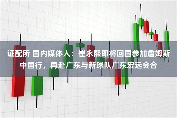 证配所 国内媒体人：崔永熙即将回国参加詹姆斯中国行，再赴广东与新球队广东宏远会合