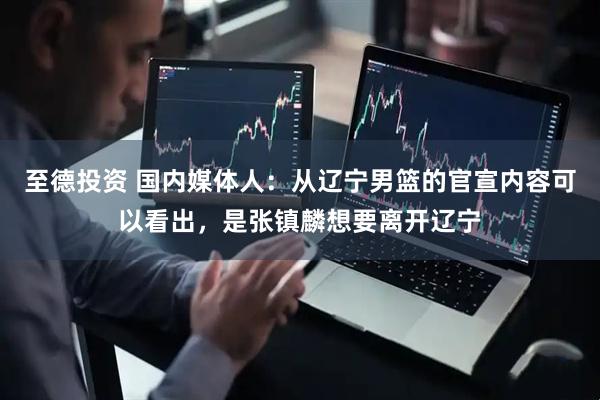 至德投资 国内媒体人：从辽宁男篮的官宣内容可以看出，是张镇麟想要离开辽宁