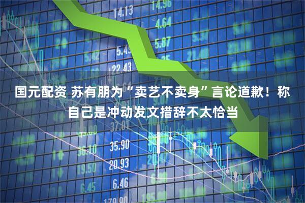 国元配资 苏有朋为“卖艺不卖身”言论道歉！称自己是冲动发文措辞不太恰当