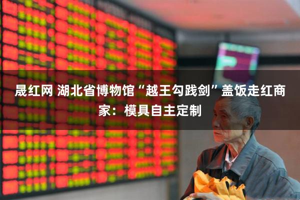 晟红网 湖北省博物馆“越王勾践剑”盖饭走红商家：模具自主定制