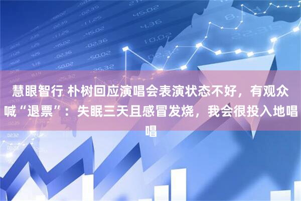 慧眼智行 朴树回应演唱会表演状态不好，有观众喊“退票”：失眠三天且感冒发烧，我会很投入地唱