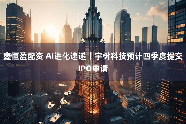 鑫恒盈配资 AI进化速递丨宇树科技预计四季度提交IPO申请