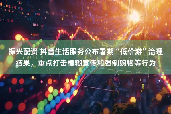 振兴配资 抖音生活服务公布暑期“低价游”治理结果，重点打击模糊宣传和强制购物等行为